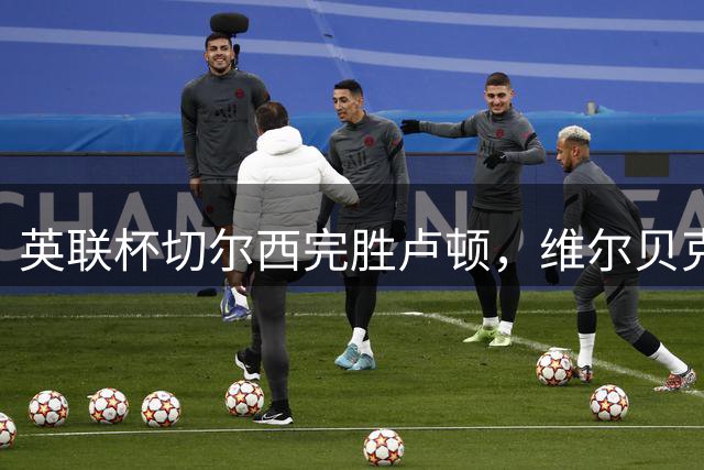 英联杯切尔西完胜卢顿，维尔贝克建功对手送乌龙